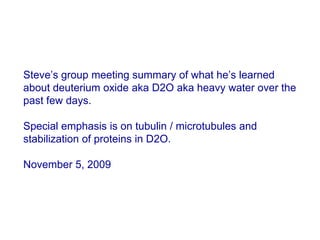 Steve’s group meeting summary of what he’s learned about deuterium oxide aka D2O aka heavy water over the past few days.Special emphasis is on tubulin / microtubules and stabilization of proteins in D2O.  November 5, 2009 
