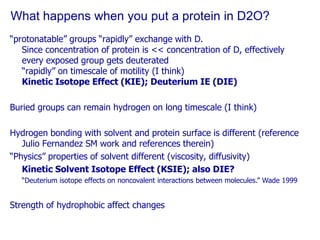 What happens when you put a protein in D2O?“protonatable” groups “rapidly” exchange with D.  Since concentration of protein is << concentration of D, effectively every exposed group gets deuterated“rapidly” on timescale of motility (I think)Kinetic Isotope Effect (KIE); Deuterium IE (DIE)Buried groups can remain hydrogen on long timescale (I think)Hydrogen bonding with solvent and protein surface is different (reference Julio Fernandez SM work and references therein)“Physics” properties of solvent different (viscosity, diffusivity)Kinetic Solvent Isotope Effect (KSIE); also DIE?“Deuterium isotope effects on noncovalent interactions between molecules.” Wade 1999Strength of hydrophobic affect changes