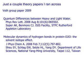 Just a couple theory papers I ran acrossVoth group paper 2009 Quantum Differences between Heavy and Light Water.Phys Rev Lett. 2008 Aug 8;101(6):065502. Soper AK, Benmore CJ. ISIS Facility, STFC Rutherford Appleton Laboratory Molecular dynamics of hydrogen bonds in protein-D2O: the solvent isotope effect.    J Phys Chem A. 2008 Feb 7;112(5):797-802. Sheu SY, Schlag EW, Selzle HL, Yang DY. Department of Life Sciences, National Yang-Ming University, Taipei 112, Taiwan