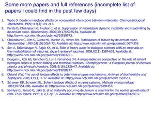 Some more papers and full references (incomplete list of papers I could find in the past few days)Wade D. Deuterium isotope effects on noncovalent interactions between molecules. Chemico-biological interactions. 1999;117(3):191-217. Panda D, Chakrabarti G, Hudson J, et al. Suppression of microtubule dynamic instability and treadmilling by deuterium oxide. Biochemistry. 2000;39(17):5075-81. Available at: http://www.ncbi.nlm.nih.gov/pubmed/10819973.ChakrabartiG, Kim S, Gupta ML, Barton JS, Himes RH. Stabilization of tubulin by deuterium oxide. Biochemistry. 1999;38(10):3067-72. Available at: http://www.ncbi.nlm.nih.gov/pubmed/10074359.SenA, Balamurugan V, Rajak KK, et al. Role of heavy water in biological sciences with an emphasis on thermostabilization of vaccines. Expert review of vaccines. 2009;8(11):1587-602. Available at: http://www.ncbi.nlm.nih.gov/pubmed/19863251.Dougan L, Koti AS, Genchev G, Lu H, Fernandez JM. A single-molecule perspective on the role of solvent hydrogen bonds in protein folding and chemical reactions. Chemphyschem : a European journal of chemical physics and physical chemistry. 2008;9(18):2836-47. Available at: http://www.ncbi.nlm.nih.gov/pubmed/19058277.Cleland WW. The use of isotope effects to determine enzyme mechanisms. Archives of biochemistry and biophysics. 2005;433(1):2-12. Available at: http://www.ncbi.nlm.nih.gov/pubmed/15581561. SchowenKB, Schowen RL. Solvent isotope effects of enzyme systems. Methods in enzymology. 1982;87:551-606. Available at: http://www.ncbi.nlm.nih.gov/pubmed/6294457.SomlyaiG, Jancsó G, Jákli G, et al. Naturally occurring deuterium is essential for the normal growth rate of cells. FEBS letters. 1993;317(1-2):1-4. Available at: http://www.ncbi.nlm.nih.gov/pubmed/8428617.