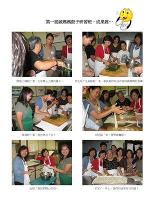 第一屆戚媽媽餃子研習班，成果展…




起來呢




開始上課啦！看，大家專心上課的樣子…    首先呢？先剁餡啦。來，看我剁的有沒有得到戚媽媽的真傳。




      換我啦！看，我也架式十足！          剁完餡，來，要學揉麵啦！




        包啦！看我們開心的很…          辛苦了一早上，我們的成果有目共睹！
 