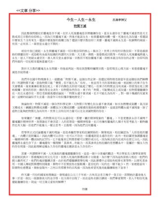 <<文章 分享>>

                      今生－人生－永生           呂漁亭神父

                         物質不滅

   因此整個問題在於靈魂是否不滅，在於人死後靈魂是否將繼續存在，甚至永遠存在？靈魂不滅當然是天主
教或其它宗教的信仰核心，因為只有靈魂不滅，然後才能談永生。如果靈魂與肉體一樣，死後也化為灰燼，那還談
什麼來生？沒有來生，還談什麼基督的救贖工程？還談什麼宗教信仰！其實，靈魂不滅與永生是一枚銅幣的兩面，
有其一必有其二，兩者是永遠分不開的。

   前信中我已提起，永生與靈魂不滅是一切宗教信仰的核心；換言之，世界上所有的宗教信仰，不管是最原
始的精靈信仰，或是較有系統有組織的所謂四大宗教：天主教、佛教、基督教或回教等，均相信人死後靈魂將進入
永生：惡人下地獄永遠受苦，善人昇天堂永遠享福。宗教若不相信靈魂不滅，則根本就沒有存在的必要，信仰叫我
們所做的一切也根本毫無意義可言。

   對於天主教的靈魂及永生問題，待後面再說，現在我想暫時撇開宗教，從哲理及心理方面，來看看靈魂不
滅是否說得通。

   我們早在國中物理課本上，就聽過「物質不滅」這個自然定律。我還記得物理老師當年是這樣給我們解釋
的：所謂物質不滅，是指物質只能「變質」但不能化為「烏有」。他並用冬天的落果做比喻，他說樹上的果子在冬
天會變黃，後來漸漸枯萎落在地上；果子的顏色及形狀可能起了變化，但果子的物質並沒有消滅。即使落在地上開
始腐爛，原來的形狀、顏色等完全消失，但物質依然存在。果子的「物質」可能變成泥土或灰燼，但物質還繼續存
在，而且永遠存在。那位老師最後還結論說：「物質永遠不會消滅，也不可能化為烏有。」對一個十幾歲的兒童來
說，這樣的結論似乎太玄虛，我當年只有似懂非懂地接受了。

   無論如何，物質不滅是一個自然科學定律，凡物質只有變化但永遠不會消滅。如水加熱變成氣體，氣冷卻
又變成水；鋼鐵加熱變成液體，液體加冷又變成固體。這樣週而復始地循環運作，這就是物體永遠不滅現象。除了
造物主能夠把物質化為烏有外，世界上沒有任何力量可以完全消滅物質的存在。

   如果屬於「無靈」的物質尚且可以永遠存在，那麼，屬於精神現象的「靈魂」，不是更應該永存不滅嗎？
靈魂屬於精神世界，我想誰也不會否認；人的思想是一種精神現象，也只有擁有靈魂的人類才有思考能力。動物雖
然也有大腦，但他們不能像人一樣去思考、去推理，因為他們沒有靈魂。

   哲學界正式討論靈魂不滅的理論，是從希臘哲學家柏拉圖開始的。簡單地說，柏拉圖認為「人即是他的靈
魂」，肉體只是附屬品；因此肉體可以存在，也可以不存在，但靈魂則是永遠存在的。此外，柏拉圖更強調靈魂是
一種精神的單一體(SIMPLICITY)，它不能像其它物質那樣可以變形或分化。因為無法從內在或外在使它分化，因此
靈魂將永遠生存下去。靈魂還有一種理解「真善美」的能力，而真善美在柏拉圖的思想體系中，是屬於一種永久性
的存在現象，因此能理解這種永久存在的靈魂也應該是永久存在的。

   其實，所謂精神不滅，人死後他的靈魂還繼續存在，這是一個十分普遍的觀念。考古學家及人類學家發現
在原始民族中，那裡幾無任何文化可言，但對人死後的葬禮卻都十分隆重。為什麼？因為這些原始人相信，他們的
親人雖然死了，他們的魂卻繼續活著。由於他們還繼續需要吃喝，因此葬禮中必須放些稻麥水果等物，以便死者食
用。中國人傳統對葬禮特別隆重，葬物中不但要放些衣服鞋襪，甚至吃的、玩的也一樣不能少。然，家裡愈富有，
陪葬物也愈豐富，秦始皇陵內，之所以有那麼多的兵馬俑，因為他希望死後尚能繼續做地下皇帝！

   昨天讀一月份的國家地理雜誌，發現遠在公元三千年前，古埃及法老王幾乎一登王位，即開始計畫身後大
事；於是一座比一座雄偉高大的金字塔，在沙漠中出現了。站在這些名勝古蹟前，我們畢竟要問，若人不相信死後
還能繼續存在，則這一切王陵又當如何解釋？

                            待續
 