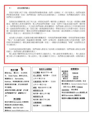 3、     走在成聖的路上

   您是不是聖人呢？可能一想到我們的缺點和罪過，我們一定會說：不，我不是聖人。我們知道我
 們的軟弱和罪過，但是，我們要知道，我們也走在成聖的路上。主耶穌說：你們應該是聖的，因為
 你們的天父是聖的。

   您想成為什麼樣的聖人呢？有人說，希望成為徒們一樣的聖人去傳福音；有人說，希望像小德蘭
 修女一樣的聖人常常祈禱等等。聖人們是我們的榜樣，但是，我們不可能成為像宗徒們一樣的聖
 人。我們都是特別的聖人。天主造生我們每個人都是獨特的，我們每個人都有自己不同的責任和使
 命，這就是我們的成聖之道：您是父親，就善盡養家的責任，帶領全家在天主的愛中成長；您是母
 親，就善盡育家的責任，幫助全家學習並實踐愛的意義；您是老師，就在教書育人中善盡天主給您
 的責任；您是工人，就在認真工作中榮耀天主……

   成為聖人的道路上充滿著各種各樣的艱難困苦。有時我們會被譏笑嘲諷，有時我們會被各種新
 “聖人”的含義所迷惑。無論遇到什麼困難，我們一定要記得，善盡責任是聖人的基本特徵。我們
 的時代和每個時代一樣充滿著各種各樣的危機，但是，一個最大的危機就是“神聖”在我們的生活
 中日漸消失。

   生命的成長就是成聖的過程。我們每個人都是為了成為聖人而被創造的。我們每個人都走在成聖
 的路上。我們每個人都是獨特的聖人。
   聖人就是不斷學習在每天的生活中發現天主臨在的人。聖人就是常常選擇去愛人。 聖人就是在
 愛主愛人中日漸成熟的人。聖人是常人，聖人是屬於天主的人。我們都走在邁向成熟，成聖的路上
 。




                              牧民中心時間表                      財務報告$
      教友代禱
                                             捐助善款
請為 May﹑ 蕭太太、 王文明先         中文彌撒: 每主日下午一時        總收入: 1559.00
                          成人道理班﹕ 每月第一﹑ 三主日   本月支出﹕
生﹑ Sister Nylda﹑陳仲立先生、
                                             -神父酬金   300.00
萬韻褀女士﹑    Bernadette,     上午十 時三十分             總支出   300.00
Matthias﹑林森執事的家人和所有       兒童道理班: 每月第一﹑ 三主日   請各位捐助牧民中心的朋友, 在支

患病的朋友祈禱，求主保祐他們            上午十一時三十分           票台頭寫 St. Jerome Catholic Church

早日康復。                     練唱﹕ 每主日中午十二時       ﹐ 並在 Memo 處寫上 Chinese

請為所有神職人員祈禱﹐ 求主賜                              Apostolate﹐   將支票或
                          國語聖言分享:
他們聖寵與平安﹐ 繼續為主工                               現金交給財務組長 Isabel(湯淑雯),或
                          每月第一週六上午十點
作。                                           會長 Bernadette, 謝謝各位﹗
                          粵語聖言分享:
          神父家訪                               牧民中心謹此向各善長仁翁致謝﹗
                          每月第二週六下午三時
教友可通知 Bernadette 日期與時     活動圖書館﹕
間相約神父到其家中探訪。              每月第一﹑ 三主日彌撒後
聯絡電話﹕ 954-704-1597﹐
電郵地址 bernc539@yahoo.com
 