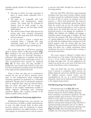 assembly typically includes the following features and    to prevent sand influx through the exposed area of
advantages:                                               the casing-window.

      The plug set allows two-stage cementing of              Since the mid-1990s, off-bottom stage-cementing
       liners or casing strings suspended from a          techniques have been used to pump a limited volume
       casing hanger.                                     of cement around the multilateral junction. Typically
      The plug set is compatible with both               less than 50 bbl of cement are required cover the
       hydraulic-set and mechanical-set hanger            junction +/- 300 ft of the lateral liner. The cement is
       systems. The setting ball for hydraulic-set        displaced through a hydraulically opened stage tool to
       hangers must be small enough to pass               bring the cement top up into the parent wellbore
       through the plug set and first-stage shutoff       casing. An external casing packer is used to keep the
       baffle adapter.                                    cement above the slotted liner that was used in the
      The selective-release feature helps prevent the    horizontal section, to not damage the completion. A
       closing plug from releasing prematurely            drillpipe dart displaces the drillpipe and engages a
       before the first-stage latch-down shutoff plug     subsurface-release closing plug to displace the liner
       has been released.                                 and close the cementer. The liner is released by way
      It can be used to cement a slotted liner           of a special adaptation of the subsurface release plug
       suspended below a hydraulic DV stage               set that holds the multilateral liner running tool in the
       cementing combo tool or below an ACP               locked position until the closing plug has been
       below a hydraulic DV stage-cementing tool.         displaced. This prevents premature release of the liner
                                                          string and allows for a simple mechanical release
     The second stage-only or off-bottom cementing        mechanism that can be activated without turning or
(Type S selective release or SR) plug assembly (Fig.      moving the lateral liner.
10) is designed to be used with plug operated DV
stage cementers where no first-stage cementing is              The excess cement is allowed to harden and is
performed. This application is primarily used above       then cleaned out of the inside of the lateral liner via a
openhole completions where slotted pipe, screens, or      3½-in. x 4½-in. combo string, which also drills out
other noncemented lower sections are employed             the plugs and stage tools. In some applications, the
(Fig. 11). In most cases, this plug assembly is           string is run all the way to the shoe of the liner to be
designed for near vertical wells. However, many jobs      sure the slotted liner is clear of obstructions.
have been performed successfully where the deviation
at the stage tool has reached horizontal.                      After the lateral liner has been cemented, the
                                                          Level 4 junction is completed, which recovers the
     Either of these two plug sets or combinations        drilling whipstock and restores full ID access through
between the two can be used to perform various            the wellbore junction. Lateral reentry can be
types of well configurations where multiple-stage         accomplished by the use of a special Completion
cementing operations are performed in a subsurface        whipstock, which can be latched into position relative
application. Though a host of well-specific equipment     to the original casing window.
must be employed while using the selective-release-
plug sets above, this paper will not attempt to           Full-Opening Stage-Cementing Tool
elaborate on the complex combinations available to
                                                              Full-opening stage tools (Fig. 12) enable
drilling engineers performing such cementing
                                                          operators to run casing, cement, and upper-hole
operations. Rather, only a general overview of the
                                                          sections without the need for drilling operations
options available will be covered.
                                                          before stimulation or production operations. The full-
Successful Off-Bottom Cementing Applications              opening multiple-stage cementer or FO cementer
                                                          (FOC) is used to place any number of stages of
    Multilateral-well designs have seen extensive use     cement or other fluids outside a casing string at
in the Latin heavy oil fields to enable cold production   different selected points along the casing. The FOC is
of some very high viscosity fluids. In these wells,       operated manually and requires the use of a drill or
reservoir exposure must be maximized to achieve           tubing string and the sleeve positioner operating tools
economic production, but adding branches to these         (Fig. 13 and 14). After cementing operations are
wells requires an economical way to seal the junction     complete, the work string and casing can be circulated
 