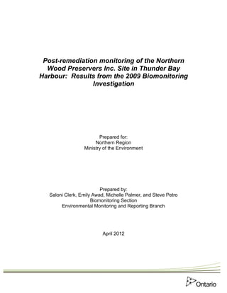 Post-remediation monitoring of the Northern
  Wood Preservers Inc. Site in Thunder Bay
Harbour: Results from the 2009 Biomonitoring
                Investigation




                         Prepared for:
                       Northern Region
                  Ministry of the Environment




                          Prepared by:
   Saloni Clerk, Emily Awad, Michelle Palmer, and Steve Petro
                      Biomonitoring Section
        Environmental Monitoring and Reporting Branch




                           April 2012
 