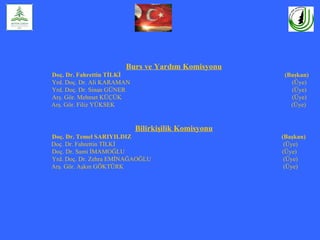 Burs ve Yardım Komisyonu
Doç. Dr. Fahrettin TİLKİ                              (Başkan)
Yrd. Doç. Dr. Ali KARAMAN                               (Üye)
Yrd. Doç. Dr. Sinan GÜNER                               (Üye)
Arş. Gör. Mehmet KÜÇÜK                                  (Üye)
Arş. Gör. Filiz YÜKSEK                                  (Üye)


                            Bilirkişilik Komisyonu
Doç. Dr. Temel SARIYILDIZ                            (Başkan)
Doç. Dr. Fahrettin TİLKİ                              (Üye)
Doç. Dr. Sami İMAMOĞLU                               (Üye)
Yrd. Doç. Dr. Zehra EMİNAĞAOĞLU                       (Üye)
Arş. Gör. Aşkın GÖKTÜRK                               (Üye)
 