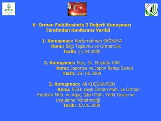6- Orman Fakültesinde 3 Değerli Konuşmacı
     Tarafından Konferans Verildi

   1. Konuşmacı: Abdurrahman SAĞKAYA
       Konu: Bilgi Toplumu ve Ormancılık
           Tarih: 11.04.2009

    2. Konuşmacı: Doç. Dr. Mustafa VAR
         Konu: Japonya ve Japon Bahçe Sanatı
            Tarih: 29. 05.2009

      3. Konuşmacı: Ali KÜÇÜKAYDIN
           Konu: 5531 sayılı Orman Müh. ve Orman
 Endüstri Müh. ve Ağaç İşleri Müh. Yetki Yasası ve
          Uygulama Yönetmeliği
             Tarih: 02.06.2009
 