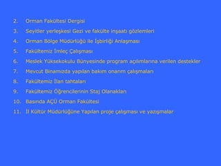 2.   Orman Fakültesi Dergisi

3.   Seyitler yerleşkesi Gezi ve fakülte inşaatı gözlemleri

4.   Orman Bölge Müdürlüğü ile İşbirliği Anlaşması

5.   Fakültemiz İmleç Çalışması

6.   Meslek Yüksekokulu Bünyesinde program açılımlarına verilen destekler

7.   Mevcut Binamızda yapılan bakım onarım çalışmaları

8.   Fakültemiz İlan tahtaları

9.   Fakültemiz Öğrencilerinin Staj Olanakları

10. Basında AÇÜ Orman Fakültesi

11. İl Kültür Müdürlüğüne Yapılan proje çalışması ve yazışmalar
 