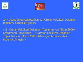 14- Düzce’de gerçekleştirilen 12. Orman Fakültesi Dekanlar
toplantısı hazırlıkları yapıldı

{13. Orman Fakültesi Dekanları Toplantısı için (Ekim 2009)
Kastamonu Üniversitesi, 14. Orman Fakültesi Dekanları
Toplantısı için (Mayıs 2009) Artvin Çoruh Üniversitesi
üstlenici olmuştur}
 