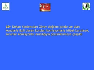 19- Dekan Yardımcıları Görev dağılımı içinde yer alan
konularla ilgili olarak kurulan komisyonlarla irtibat kurularak,
sorunlar komisyonlar aracılığıyla çözümlenmeye çalışıldı
 