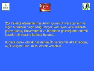 21- Fakülte elemanlarımız Artvin Çoruh Üniversitesi’nin ve
diğer birimlerin oluşturduğu birçok komisyon ve kurullarda
görev alarak, Üniversitenin ve birimlerin geleceğinde önemli
kararlar alınmasına katkıda bulundu.

Bunlara örnek olarak hazırlanan Üniversitemiz ADEK raporu,
AÇÜ Gelişme Planı misal olarak verilebilir
 