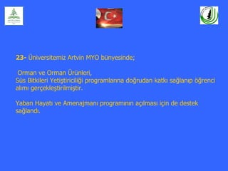 23- Üniversitemiz Artvin MYO bünyesinde;

 Orman ve Orman Ürünleri,
Süs Bitkileri Yetiştiriciliği programlarına doğrudan katkı sağlanıp öğrenci
alımı gerçekleştirilmiştir.

Yaban Hayatı ve Amenajmanı programının açılması için de destek
sağlandı.
 