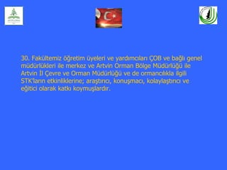 30. Fakültemiz öğretim üyeleri ve yardımcıları ÇOB ve bağlı genel
müdürlükleri ile merkez ve Artvin Orman Bölge Müdürlüğü ile
Artvin İl Çevre ve Orman Müdürlüğü ve de ormancılıkla ilgili
STK’ların etkinliklerine; araştırıcı, konuşmacı, kolaylaştırıcı ve
eğitici olarak katkı koymuşlardır.
 