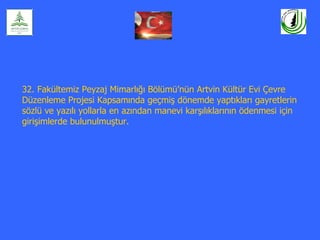32. Fakültemiz Peyzaj Mimarlığı Bölümü’nün Artvin Kültür Evi Çevre
Düzenleme Projesi Kapsamında geçmiş dönemde yaptıkları gayretlerin
sözlü ve yazılı yollarla en azından manevi karşılıklarının ödenmesi için
girişimlerde bulunulmuştur.
 