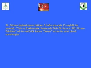 34. Göreve başlanılmasını takiben 3 hafta sonunda 13 sayfalık bir
yazanak, “Yeis ve İmkânsızlılar Kıskacında Dirik Bir Kurum: AÇÜ Orman
Fakültesi” adı ile rektörlük katına “Dekan” imzası ile yazılı olarak
sunulmuştur.
 