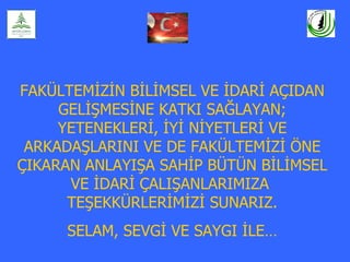 FAKÜLTEMİZİN BİLİMSEL VE İDARİ AÇIDAN
     GELİŞMESİNE KATKI SAĞLAYAN;
     YETENEKLERİ, İYİ NİYETLERİ VE
 ARKADAŞLARINI VE DE FAKÜLTEMİZİ ÖNE
ÇIKARAN ANLAYIŞA SAHİP BÜTÜN BİLİMSEL
      VE İDARİ ÇALIŞANLARIMIZA
      TEŞEKKÜRLERİMİZİ SUNARIZ.
     SELAM, SEVGİ VE SAYGI İLE…
 