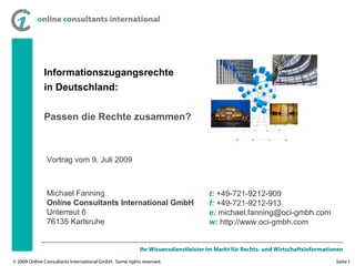Informationszugangsrechte in Deutschland: Passen die Rechte zusammen? Michael Fanning Online Consultants International GmbH Unterreut 6 76135 Karlsruhe t:  +49-721-9212-909 f:  +49-721-9212-913 e:  michael.fanning@oci-gmbh.com w:  http://www.oci-gmbh.com Vortrag vom 9. Juli 2009  