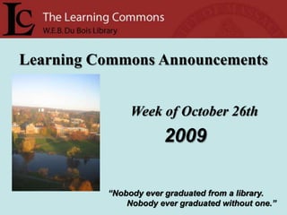 Learning Commons Announcements Week of October 26th 2009 “Nobody ever graduated from a library.         Nobody ever graduated without one.” 