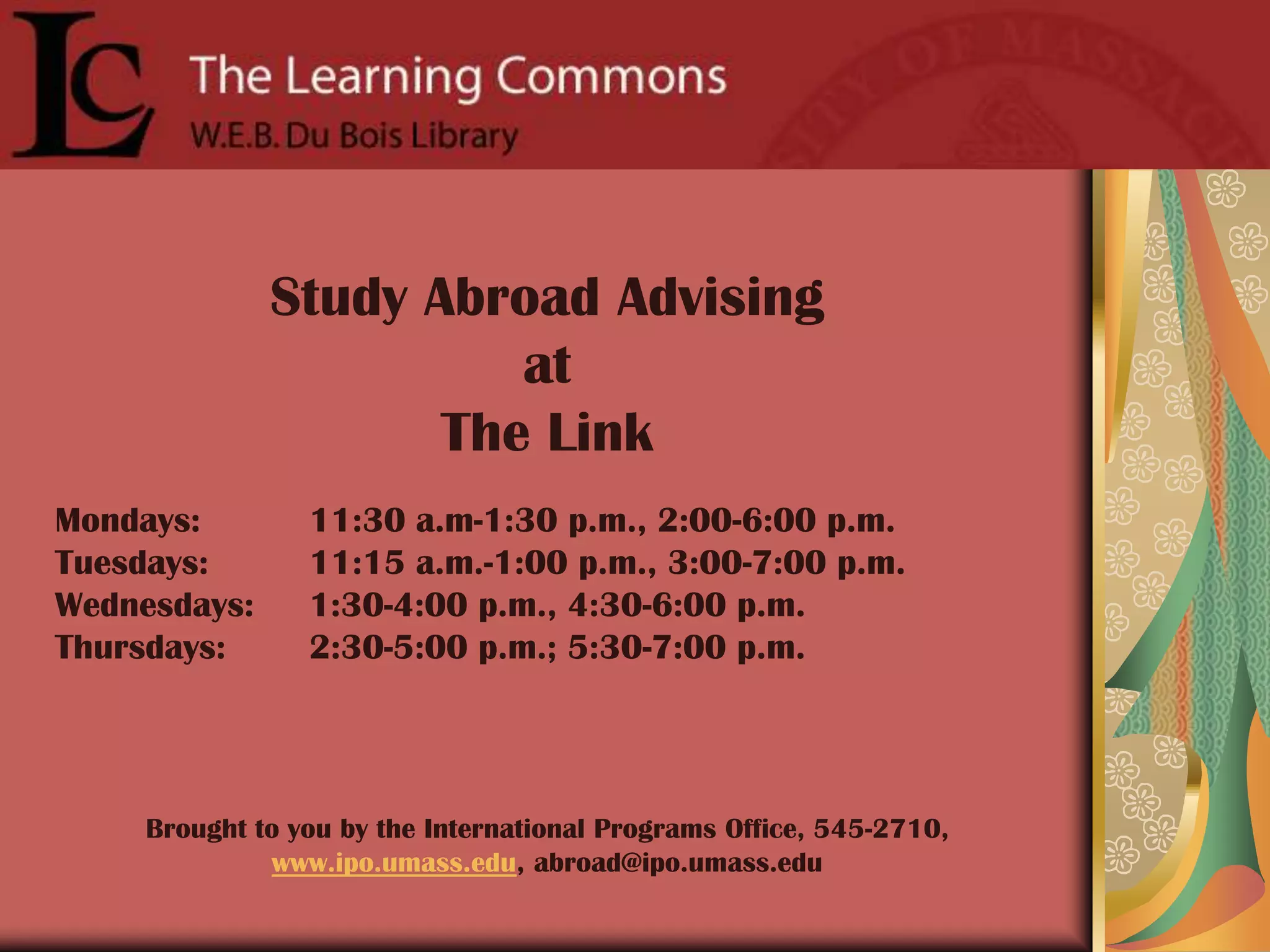 Study Abroad Advising at The LinkMondays: 	11:30 a.m-1:30 p.m., 2:00-6:00 p.m.Tuesdays: 	11:15 a.m.-1:00 p.m., 3:00-7:00 p.m.Wednesdays: 	1:30-4:00 p.m., 4:30-6:00 p.m.Thursdays: 	2:30-5:00 p.m.; 5:30-7:00 p.m.Brought to you by the International Programs Office, 545-2710, www.ipo.umass.edu, abroad@ipo.umass.edu