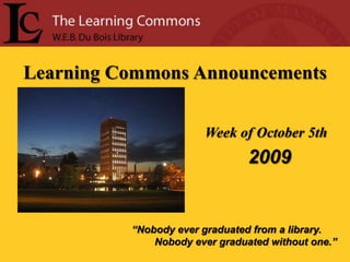 Learning Commons Announcements Week of October 5th  2009 “Nobody ever graduated from a library.         Nobody ever graduated without one.” 