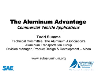 The Aluminum Advantage
      Commercial Vehicle Applications

                   Todd Summe
    Technical Committee, The Aluminum Association’s
            Aluminum Transportation Group
Division Manager, Product Design & Development – Alcoa

                www.autoaluminum.org
 