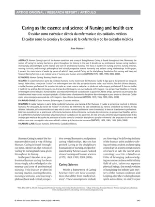 artigo originaL / research report / artícuLo




        Caring as the essence and science of Nursing and health care
             O cuidar como essência e ciência da enfermaria e dos cuidados médicos
        El cuidar como la esencia y la ciencia de la enfermería y de los cuidados médicos

                                                                       Jean Watson*




   AbStrACt: Human Caring is part of the human condition and a way of Being Human. Caring is found throughout time. Moreover, the
   notion of ‘caring’ in nursing has been a given throughout its history. In the past 3 decades or so, professional human caring has been
   increasingly acknowledged as the essence and core of professional nursing. This focus is evident in nursing practice, nursing theories,
   nursing curricula, and nursing’s philosophical and ethical perspective toward humanity and patient caring relationships. In this paper,
   I present the main tenets of works by means of which I have posited Caring as the disciplinary foundation for nursing and have put
   forward Caring Science as an evolved view of nursing and human sciences (WATSON,1979, 1985, 1999, 2005, 2008).
   KEywOrdS: Human Caring. Nursing. Health care.
   rESumO: O cuidar humano é parte da condição humana e uma maneira de Ser Humano. Cuidar é algo que se faz presente ao longo do
   tempo. Além disso, a noção de “cuidar” em enfermagem tem sido tida por certa durante toda a sua história. Nas três últimas décadas,
   o cuidar humano profissional foi reconhecido cada vez mais como a essência e o núcleo da enfermagem profissional. O foco no cuidar
   é evidente na prática da enfermagem, nas teorias da enfermagem, nos currículos da enfermagem e na perspectiva filosófica e ética da
   enfermagem como relação à humanidade e aos relacionamentos de cuidado com os pacientes. Neste artigo, apresento os princípios dos
   trabalhos mais importantes nos quais postulei o Cuidar como o fundamento disciplinar da enfermagem e para propor a ciência do Cuidar
   como uma concepção avançada da enfermagem e das ciências humanas (WATSON, 1979, 1985, 1999, 2005, 2008).
   PAlAvrAS-ChAvE: Cuidar Humano. Enfermagem. Cuidados médicos.
   rESumEN: El cuidar humano es parte de la condición humana y una manera de Ser Humano. El cuidar se presenta a través de la historia
   humana. Por otra parte, la noción de “cuidar” en el oficio de enfermería ha sido considerada su esencia a través de su historia. En las
   últimas 3 décadas, se ha reconocido cada vez más el cuidar humano profesional como la esencia y la base de la enfermería profesional.
   Este foco es evidente en la práctica de enfermería, las teorías de la enfermería, currículos de enfermería y la perspectiva filosófica y ética
   de la enfermería hacia la humanidad y las relaciones de cuidados con los pacientes. En este artículo, presento las principales bases de los
   trabajos por medio de los cuales he postulado el cuidar como la fundación disciplinaria para la enfermería y he propuesto la ciencia del
   cuidar como una concepción más avanzada del cuidado y de las ciencias humanas (WATSON, 1979, 1985, 1999, 2005, 2008).
   PAlAbrAS llAvE: Cuidar humano. Enfermería. Cuidados médicos.




    Human Caring is part of the hu-                     tive toward humanity and patient                          an Honoring of the following: infinity
man condition and a way of Being                        caring relationships. Watson has                          of the human spirit and the evolv-
Human. Caring is found through-                         posited Caring as the disciplinary                        ing universe; ancient and emerging
out time. Moreover, the notion of                       foundation for nursing and put for-                       cosmology of a unity consciousness
‘caring’ in nursing has been a given                    ward Caring Science as an evolved                         of related of All; the world view
throughout its history.                                 view of nursing and human sciences                        (ontology) as ethic related to an
    In the past 3 decades or so, pro-                   (1979, 1985, 1999, 2005, 2008).                           Ethic of Belonging (acknowledg-
fessional human caring has been                                                                                   ing our connectedness with infinity
increasingly acknowledged as the                        Caring Science                                            field of spirit, before our separate
essence and core of professional                                                                                  physical being1; the moral position
nursing. This focus is evident in                          Within a framework of Caring                           of sustaining the infinity and mys-
nursing practice, nursing theories,                     Science there are basic assump-                           tery of the human condition and
nursing curricula, and nursing’s                        tions that differ from medical sci-                       keeping alive the evolving human
philosophical and ethical perspec-                      ence1. These assumptions include                          spirit across time, in order to face


  * PhD, RN, AHN-bc, FAAN. Distinguished Professor Nursing. University of Colorado Denver. College of Nursing. Founder/Director Watson Caring Science Institute.
                                              www.nursing.ucdenver.edu/caring. www.watsoncaringscience.org




O MundO   da   Saúde São Paulo: 2009;33(2):143-149.                                                                                                           143
 