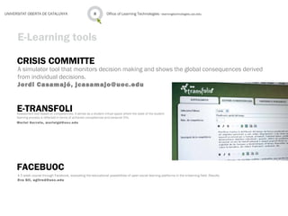 CRISIS COMMITTE
A simulator tool that monitors decision making and shows the global consequences derived
from individual decisions.
Jordi Casamajó, jcasamajo@uoc.edu
Office of Learning Technologies · learningtechnologies.uoc.edu8UNIVERSITAT OBERTA DE CATALUNYA
E-Learning tools
E-TRANSFOLIAssessment tool based on competencies. It serves as a student virtual space where the state of the student
learning process is reflected in terms of achieved competences and personal CVs.
Muriel Garreta, murielgd@uoc.edu
FACEBUOC
A 5 week course through Facebook, evaluating the educational possibilities of open social learning platforms in the e-learning field. Results
Eva Gil, egilrod@uoc.edu
 