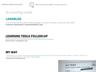LANGBLOG
A tool for practicing orals skills of foreign languages, with posts and replies on audio and video. Demo
Francesc Santanach, fsantanach@uoc.edu
Office of Learning Technologies · learningtechnologies.uoc.edu9UNIVERSITAT OBERTA DE CATALUNYA
E-Learning tools
LEARNING TOOLS FOLLOW-UPThis tool provides tutors with an integrated environment to receive the students’
activities, grade them and provide individual and group feedback. Web, Demo virtual classrooms
Muriel Garreta, murielgd@uoc.edu
MY WAY
Development and use of software that automatically generates different format files (pdf, html, Epub, Mobipocket, Daisy - audiobook - and karaoke - videobook -) for
each of the materials available in a SVN repository. Demo videobook
Josep Rivera, jrivera@uoc.edu
 