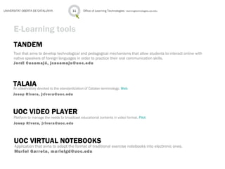 TANDEM
Tool that aims to develop technological and pedagogical mechanisms that allow students to interact online with
native speakers of foreign languages in order to practice their oral communication skills.
Jordi Casamajó, jcasamajo@uoc.edu
Office of Learning Technologies · learningtechnologies.uoc.edu11UNIVERSITAT OBERTA DE CATALUNYA
E-Learning tools
TALAIAAn observatory devoted to the standardization of Catalan terminology. Web
Josep Rivera, jrivera@uoc.edu
UOC VIDEO PLAYER
Platform to manage the needs to broadcast educational contents in video format. Pilot
Josep Rivera, jrivera@uoc.edu
UOC VIRTUAL NOTEBOOKS
Application that aims to adapt the format of traditional exercise notebooks into electronic ones.
Muriel Garreta, murielgd@uoc.edu
 