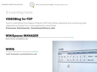 VIDEOBlog for FDP
Tool for submitting Final Degree Projects (FDP) that allows uploading and visualizing video
registrations directly from a web application using Flash.
Francesc Santanach, fsantanach@uoc.edu
Office of Learning Technologies · learningtechnologies.uoc.edu12UNIVERSITAT OBERTA DE CATALUNYA
E-Learning tools
WIKISpaces MANAGERThis tool consists of incorporating the online wiki application WikiSpaces (www.wikispaces.com) into the UOC Virtual Classrooms. Demo
Muriel Garreta, murielgd@uoc.edu
WIRIS
A handy online scientific calculator service.Demo
Jordi Casamajó, jcasamajo@uoc.edu
 