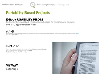 E-Book USABILITY PILOTS
Testing of the usability of eBooks contextualized for postgraduate courses.
Eva Gil, egilrod@uoc.edu
Office of Learning Technologies · learningtechnologies.uoc.edu15UNIVERSITAT OBERTA DE CATALUNYA
Portability-Based Projects
edit@edit@ consists of automatically transforming digital contents into innovative formats like audio, daisy, e-book and mobile device formats. Web
Eva Gil, egilrod@uoc.edu
E-PAPER
The e-Paper project entails to jointly develop with Orange a student-oriented prototype
of an e-book suitable for studying in virtual universities.
Magí Almirall, malmirall@uoc.edu
MY WAY
Go to Page 9
 