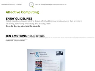 ENJOY GUIDELINES
Set of guidelines to promote the design of virtual learning environments that are more
satisfying, rewarding, motivating and exciting. Web
Eva de Lera, edelera@uoc.edu
Office of Learning Technologies · learningtechnologies.uoc.edu17UNIVERSITAT OBERTA DE CATALUNYA
Affective Computing
TEN EMOTIONS HEURISTICSThe Ten Emotion Heuristics entails the creation of a guide to easily and effectively evaluate the emotional state of users from their facial and bodily reactions during their interaction
with online applications and interfaces. Web
Eva de Lera, edelera@uoc.edu
 