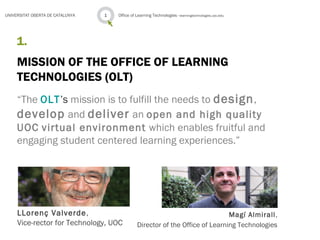 1.
MISSION OF THE OFFICE OF LEARNING
TECHNOLOGIES (OLT)
Office of Learning Technologies · learningtechnologies.uoc.edu1UNIVERSITAT OBERTA DE CATALUNYA
“The OLT’s mission is to fulfill the needs to design,
develop and deliver an open and high quality
UOC virtual environment which enables fruitful and
engaging student centered learning experiences.”
LLorenç Valverde,
Vice-rector for Technology, UOC
Magí Almirall,
Director of the Office of Learning Technologies
 