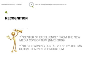 Office of Learning Technologies · learningtechnologies.uoc.edu4UNIVERSITAT OBERTA DE CATALUNYA
RECOGNITION
4.
“CENTER OF EXCELLENCE” FROM THE NEW
MEDIA CONSORTIUM (NMC) 2009
“BEST LEARNING PORTAL 2009” BY THE IMS
GLOBAL LEARNING CONSORTIUM
 