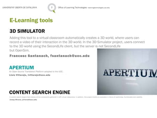 3D SIMULATOR
Adding this tool to a virtual classroom automatically creates a 3D world, where users can
record a video of their interaction in the 3D world. In the 3D Simulator project, users connect
to the 3D world using the SecondLife client, but the server is not SecondLife
but OpenSim.
Francesc Santanach, fsantanach@uoc.edu
Office of Learning Technologies · learningtechnologies.uoc.edu7UNIVERSITAT OBERTA DE CATALUNYA
E-Learning tools
APERTIUM
An Open Source Translation Platform adapted to the UOC.
Lluís Villarejo, lvillarejo@uoc.edu
CONTENT SEARCH ENGINE
A content search engine that indexes all the components gathered in UOC virtual classrooms. In addition, this project entails an evaluation in terms of usefulness, functionality and usability.
Josep Rivera, jrivera@uoc.edu
 