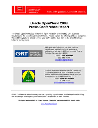 Oracle OpenWorld 2009
                       Praxis Conference Report
The Oracle OpenWorld 2009 conference report has been sponsored by GRT Business
Solutions and the consulting division of Praxis. Please explore the offerings of these companies
the next time you have a need beyond your staff’s ability. Just click on the one of the logos
below to find out more.



                                              GRT Business Solutions, Inc. is a national
                                              consultancy specializing in all aspects of
                                              JD Edwards software. GRT has been an Oracle
                                              Certified Partner since 2006.
                                                           Contact Dave Koczera
                                                               303-942-0594
                                                            dkoczera@grtbiz.com




                                              Praxis is Jean McClelland’s dba for consulting.
                                              Praxis will help grow your business through
                                              insight and innovation (aka strategy, process
                                              improvement and goal alignment).
                                                          Contact Jean McClelland
                                                                214.784.5525
                                                           jean@praxisreports.com




Praxis Conference Reports are sponsored by quality organizations that believe in networking
and knowledge sharing to optimize the client’s investment in their services.

       This report is copyrighted by Praxis Reports. The report may be quoted with proper credit.

                                         www.PraxisReports.com
 