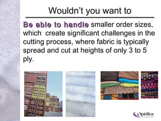Wouldn ’ t you want to Be able to handle  smaller order sizes, which  create significant challenges in the cutting process, where fabric is typically spread and cut at heights of only 3 to 5 ply.  