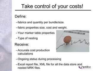 Define: fabrics and quantity per bundle/size.  fabric properties size, cost and weight.  Your marker table properties Type of nesting Receive:  Accurate cost production  calculations Ongoing status during processing Excel report file, XML file for all the data store and nested MRK files.  Number of order bundles Take control of your costs! 