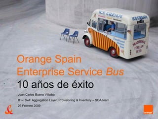 Juan Carlos Bueno Villalba
IT – SwF Aggregation Layer, Provisioning & Inventory – SOA team
26 Febrero 2009
Orange Spain
Enterprise Service Bus
10 años de éxito
 
