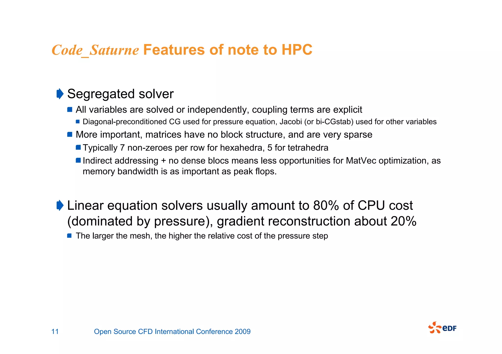 Code_Saturne Features of note to HPC

     Segregated solver
      All variables are solved or independently, coupling terms are explicit
       Diagonal-preconditioned CG used for pressure equation, Jacobi (or bi-CGstab) used for other variables
      More important, matrices have no block structure, and are very sparse
       Typically 7 non-zeroes per row for hexahedra, 5 for tetrahedra
       Indirect addressing + no dense blocs means less opportunities for MatVec optimization, as
       memory bandwidth is as important as peak flops.


     Linear equation solvers usually amount to 80% of CPU cost
     (dominated by pressure), gradient reconstruction about 20%
      The larger the mesh, the higher the relative cost of the pressure step




11         Open Source CFD International Conference 2009
 