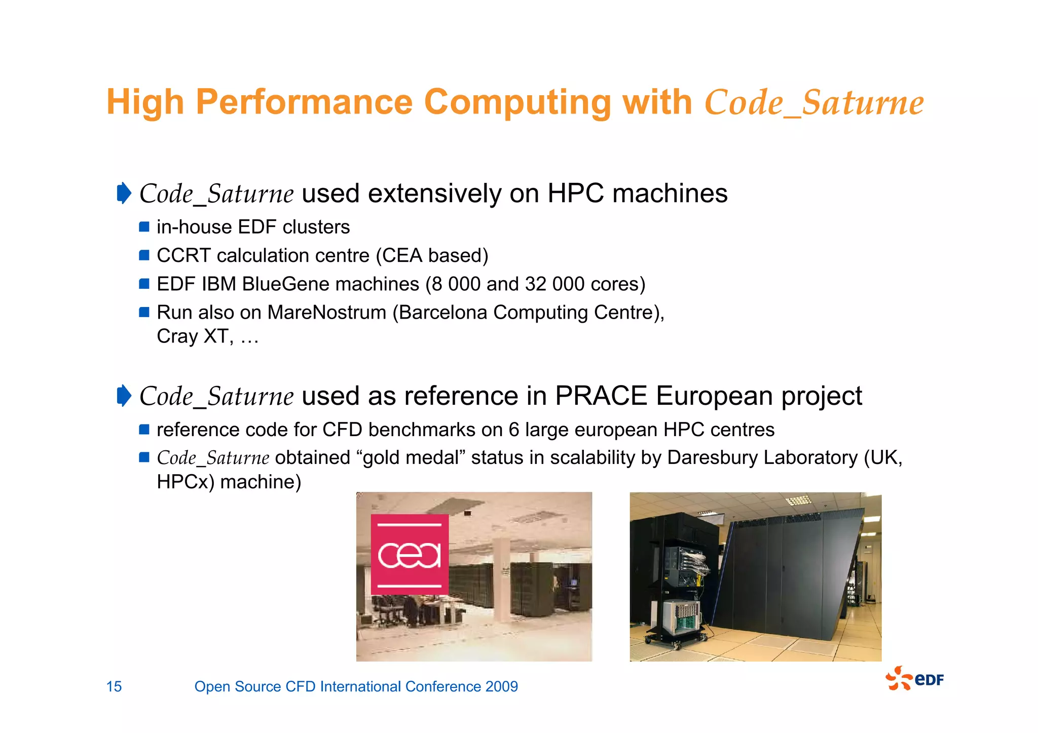 High Performance Computing with Code_Saturne

     Code_Saturne used extensively on HPC machines
      in-house EDF clusters
      CCRT calculation centre (CEA based)
      EDF IBM BlueGene machines (8 000 and 32 000 cores)
      Run also on MareNostrum (Barcelona Computing Centre),
      Cray XT, …


     Code_Saturne used as reference in PRACE European project
      reference code for CFD benchmarks on 6 large european HPC centres
      Code_Saturne obtained “gold medal” status in scalability by Daresbury Laboratory (UK,
      HPCx) machine)




15        Open Source CFD International Conference 2009
 