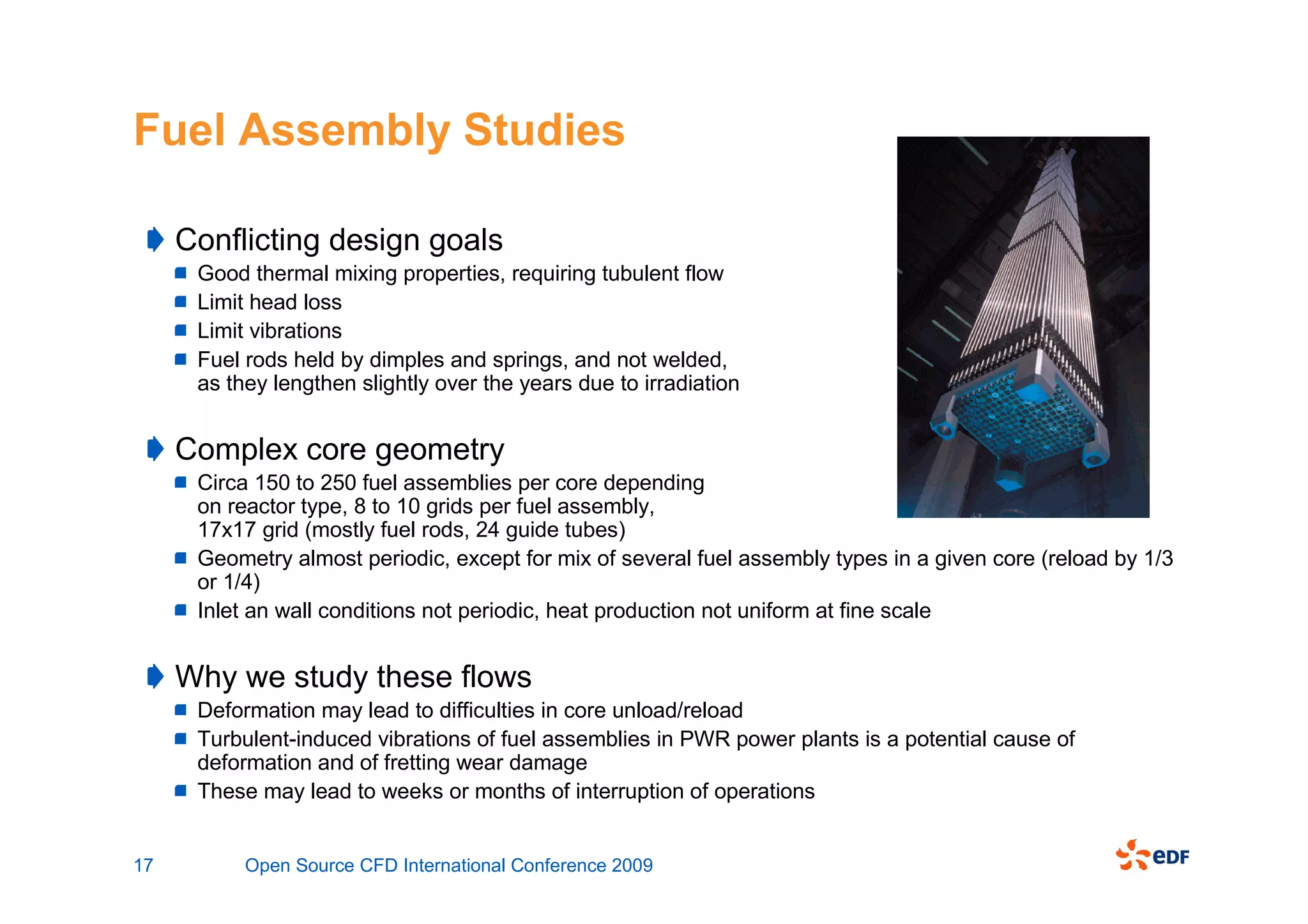 Fuel Assembly Studies

     Conflicting design goals
      Good thermal mixing properties, requiring tubulent flow
      Limit head loss
      Limit vibrations
      Fuel rods held by dimples and springs, and not welded,
      as they lengthen slightly over the years due to irradiation


     Complex core geometry
      Circa 150 to 250 fuel assemblies per core depending
      on reactor type, 8 to 10 grids per fuel assembly,
      17x17 grid (mostly fuel rods, 24 guide tubes)
      Geometry almost periodic, except for mix of several fuel assembly types in a given core (reload by 1/3
      or 1/4)
      Inlet an wall conditions not periodic, heat production not uniform at fine scale


     Why we study these flows
      Deformation may lead to difficulties in core unload/reload
      Turbulent-induced vibrations of fuel assemblies in PWR power plants is a potential cause of
      deformation and of fretting wear damage
      These may lead to weeks or months of interruption of operations


17         Open Source CFD International Conference 2009
 