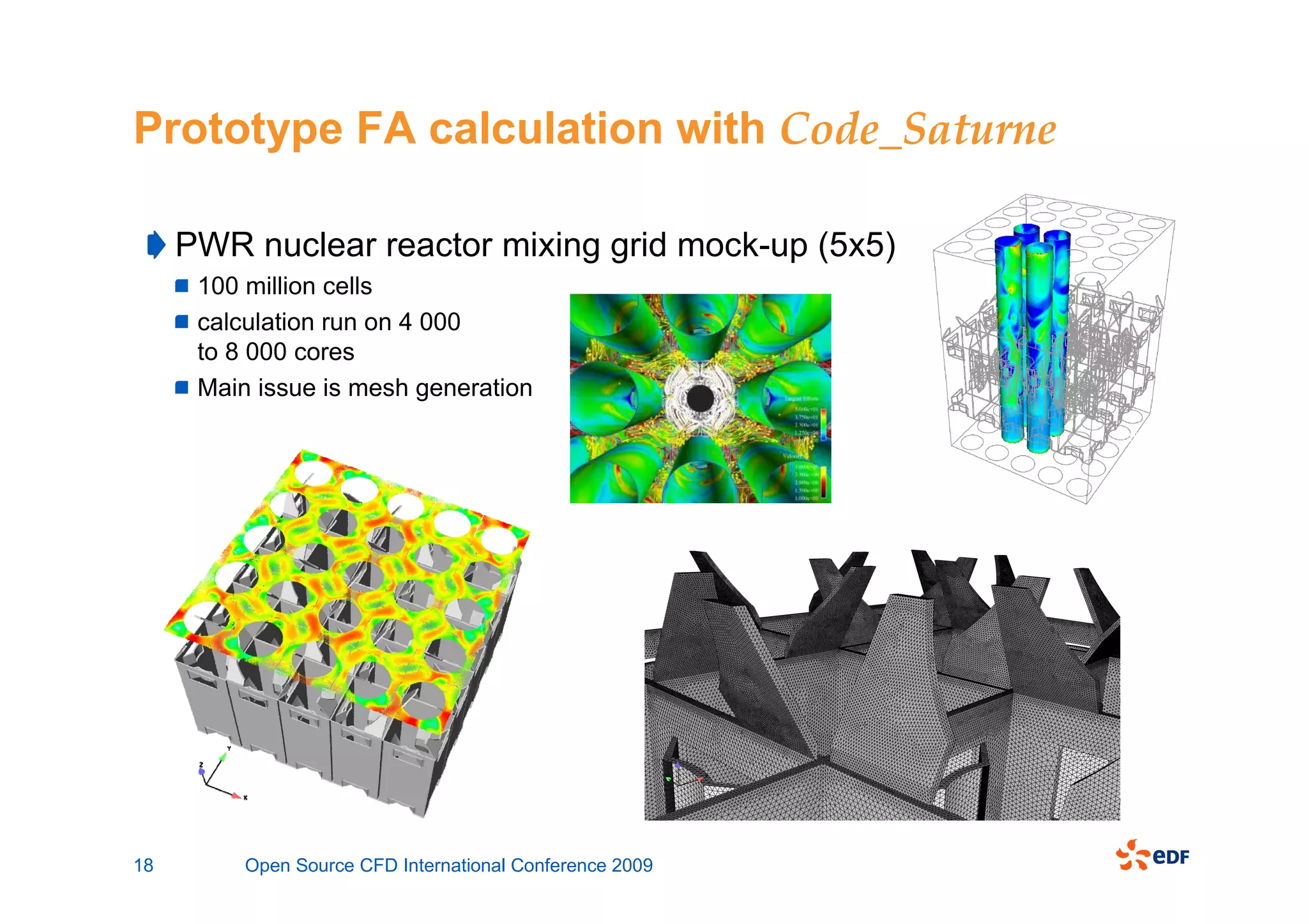 Prototype FA calculation with Code_Saturne

     PWR nuclear reactor mixing grid mock-up (5x5)
      100 million cells
      calculation run on 4 000
      to 8 000 cores
      Main issue is mesh generation




18        Open Source CFD International Conference 2009
 