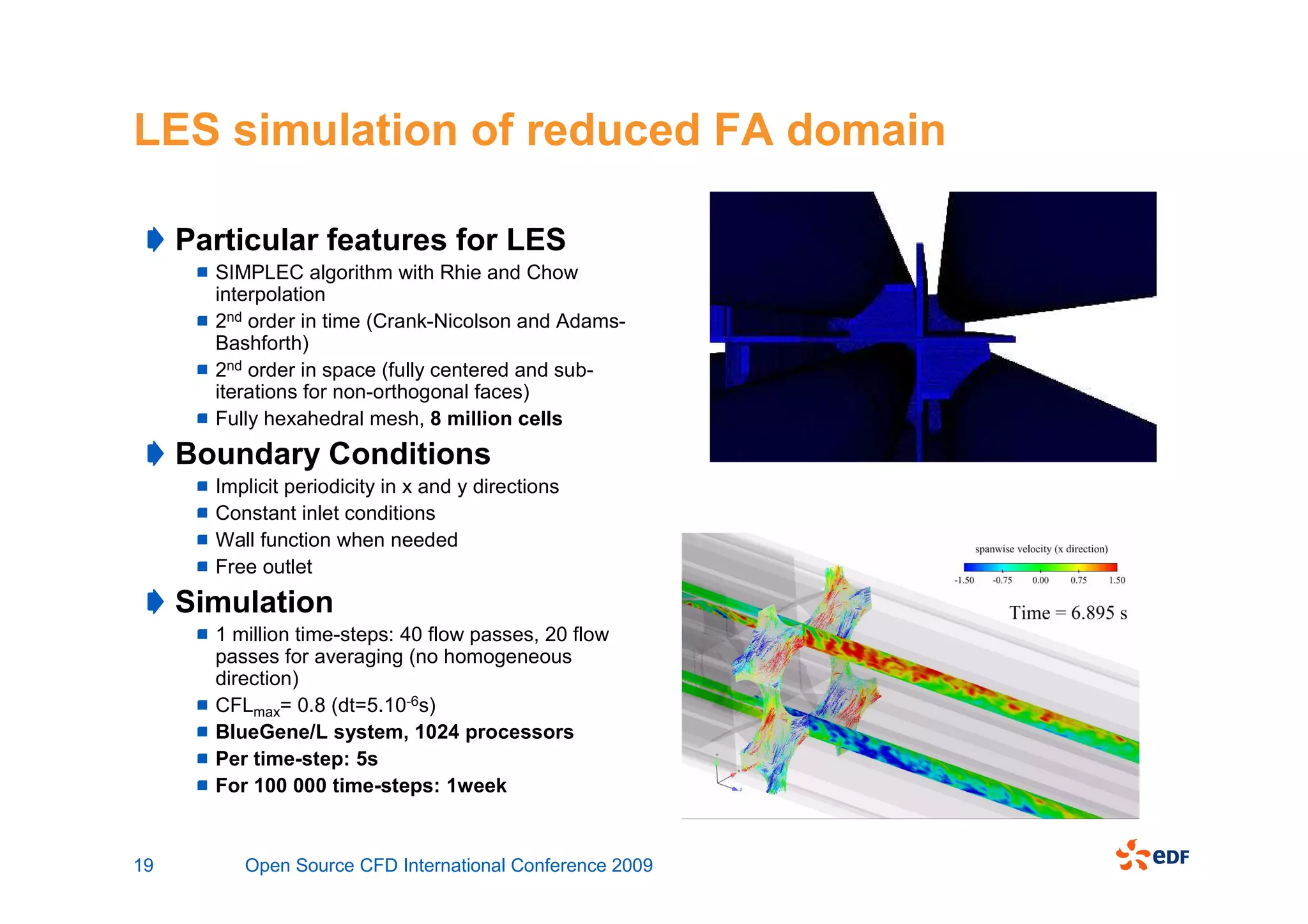 LES simulation of reduced FA domain

     Particular features for LES
       SIMPLEC algorithm with Rhie and Chow
       interpolation
       2nd order in time (Crank-Nicolson and Adams-
       Bashforth)
       2nd order in space (fully centered and sub-
       iterations for non-orthogonal faces)
       Fully hexahedral mesh, 8 million cells
     Boundary Conditions
       Implicit periodicity in x and y directions
       Constant inlet conditions
       Wall function when needed
       Free outlet
     Simulation
       1 million time-steps: 40 flow passes, 20 flow
       passes for averaging (no homogeneous
       direction)
       CFLmax= 0.8 (dt=5.10-6s)
       BlueGene/L system, 1024 processors
       Per time-step: 5s
       For 100 000 time-steps: 1week


19        Open Source CFD International Conference 2009
 