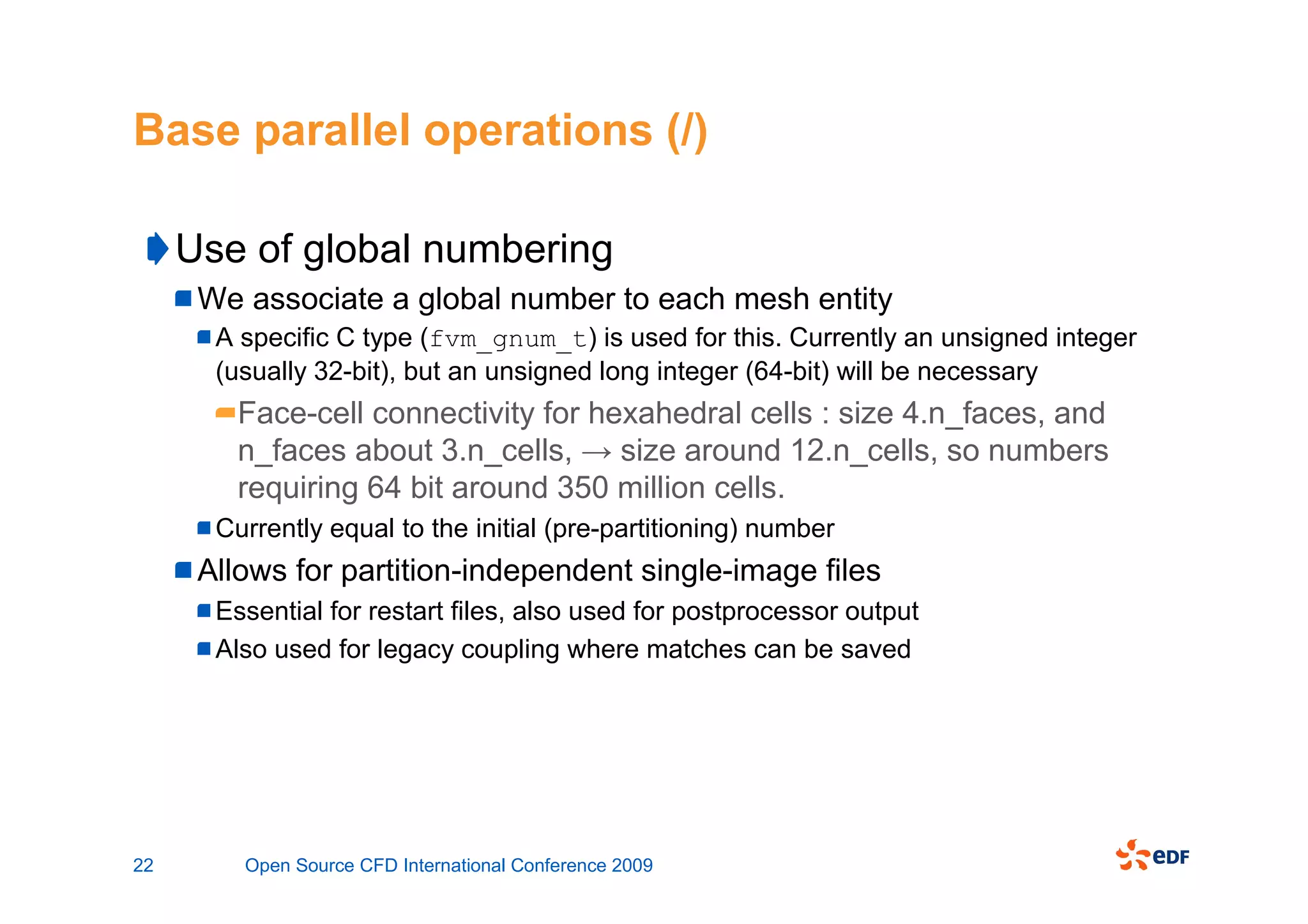 Base parallel operations (/)

     Use of global numbering
      We associate a global number to each mesh entity
       A specific C type (fvm_gnum_t) is used for this. Currently an unsigned integer
       (usually 32-bit), but an unsigned long integer (64-bit) will be necessary
         Face-cell connectivity for hexahedral cells : size 4.n_faces, and
         n_faces about 3.n_cells, → size around 12.n_cells, so numbers
         requiring 64 bit around 350 million cells.
       Currently equal to the initial (pre-partitioning) number
      Allows for partition-independent single-image files
       Essential for restart files, also used for postprocessor output
       Also used for legacy coupling where matches can be saved




22       Open Source CFD International Conference 2009
 