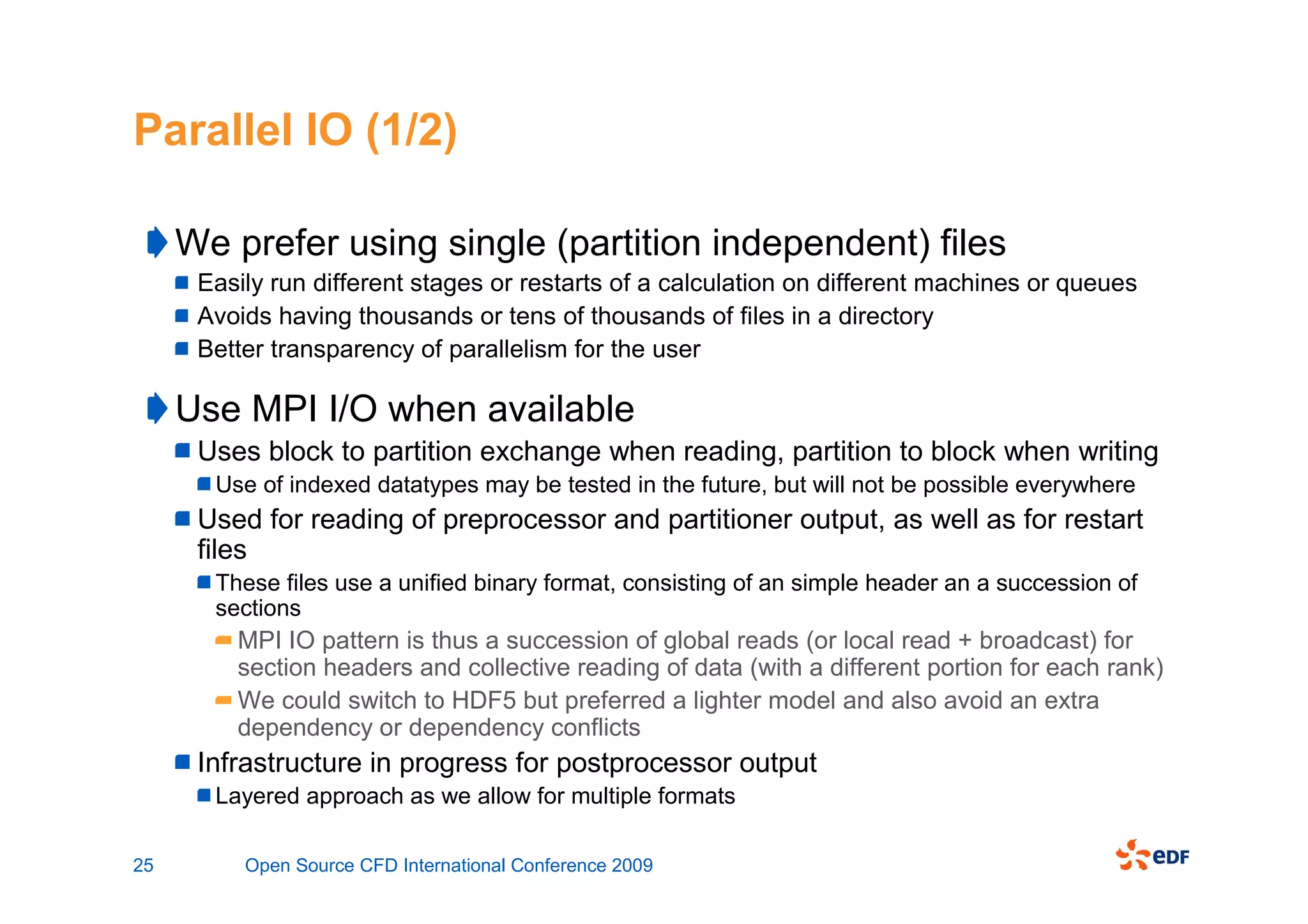 Parallel IO (1/2)

     We prefer using single (partition independent) files
      Easily run different stages or restarts of a calculation on different machines or queues
      Avoids having thousands or tens of thousands of files in a directory
      Better transparency of parallelism for the user

     Use MPI I/O when available
      Uses block to partition exchange when reading, partition to block when writing
       Use of indexed datatypes may be tested in the future, but will not be possible everywhere
      Used for reading of preprocessor and partitioner output, as well as for restart
      files
       These files use a unified binary format, consisting of an simple header an a succession of
       sections
         MPI IO pattern is thus a succession of global reads (or local read + broadcast) for
         section headers and collective reading of data (with a different portion for each rank)
         We could switch to HDF5 but preferred a lighter model and also avoid an extra
         dependency or dependency conflicts
      Infrastructure in progress for postprocessor output
       Layered approach as we allow for multiple formats

25        Open Source CFD International Conference 2009
 