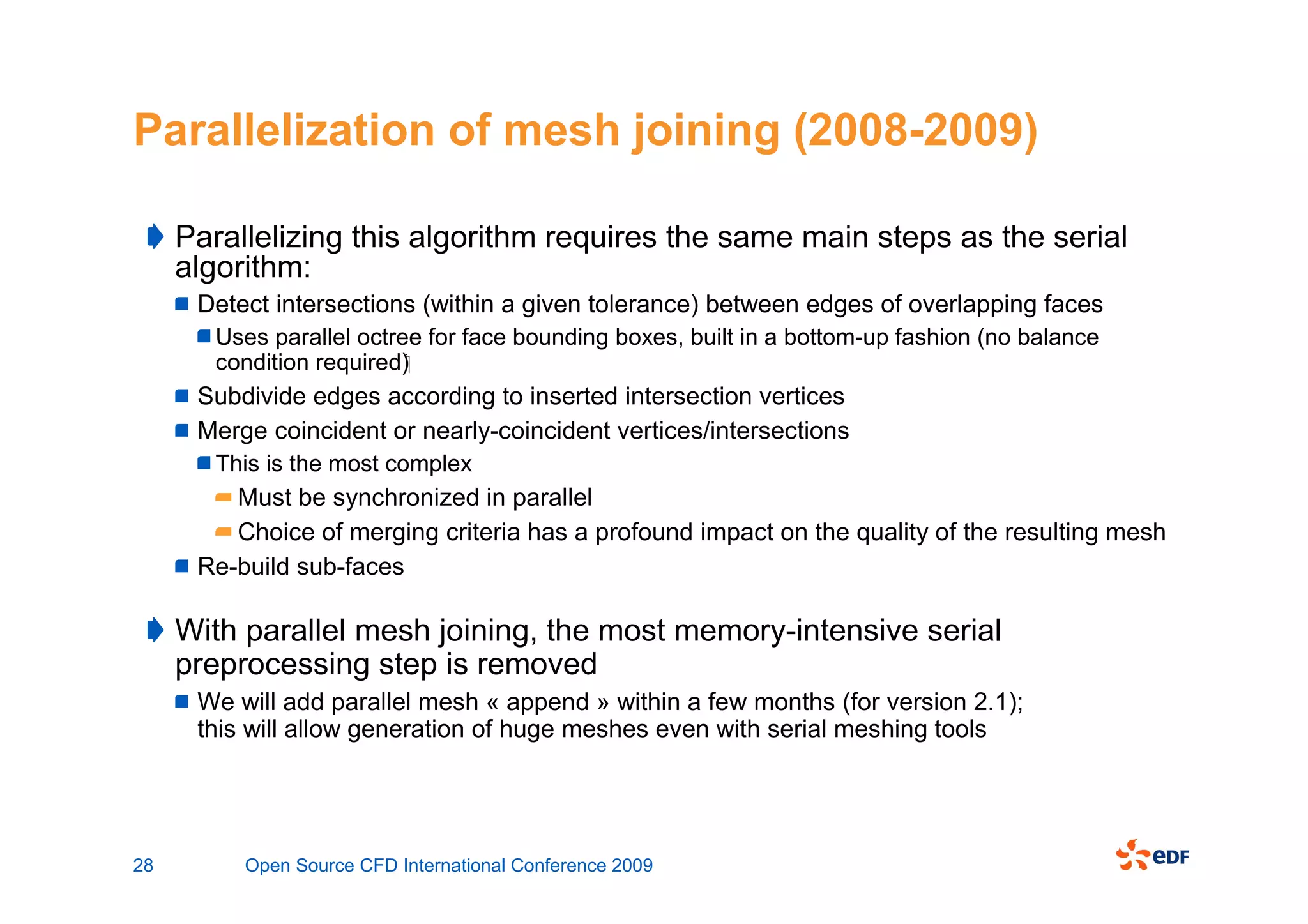 Parallelization of mesh joining (2008-2009)

     Parallelizing this algorithm requires the same main steps as the serial
     algorithm:
      Detect intersections (within a given tolerance) between edges of overlapping faces
        Uses parallel octree for face bounding boxes, built in a bottom-up fashion (no balance
        condition required)
      Subdivide edges according to inserted intersection vertices
      Merge coincident or nearly-coincident vertices/intersections
        This is the most complex
         Must be synchronized in parallel
         Choice of merging criteria has a profound impact on the quality of the resulting mesh
      Re-build sub-faces

     With parallel mesh joining, the most memory-intensive serial
     preprocessing step is removed
      We will add parallel mesh « append » within a few months (for version 2.1);
      this will allow generation of huge meshes even with serial meshing tools




28        Open Source CFD International Conference 2009
 