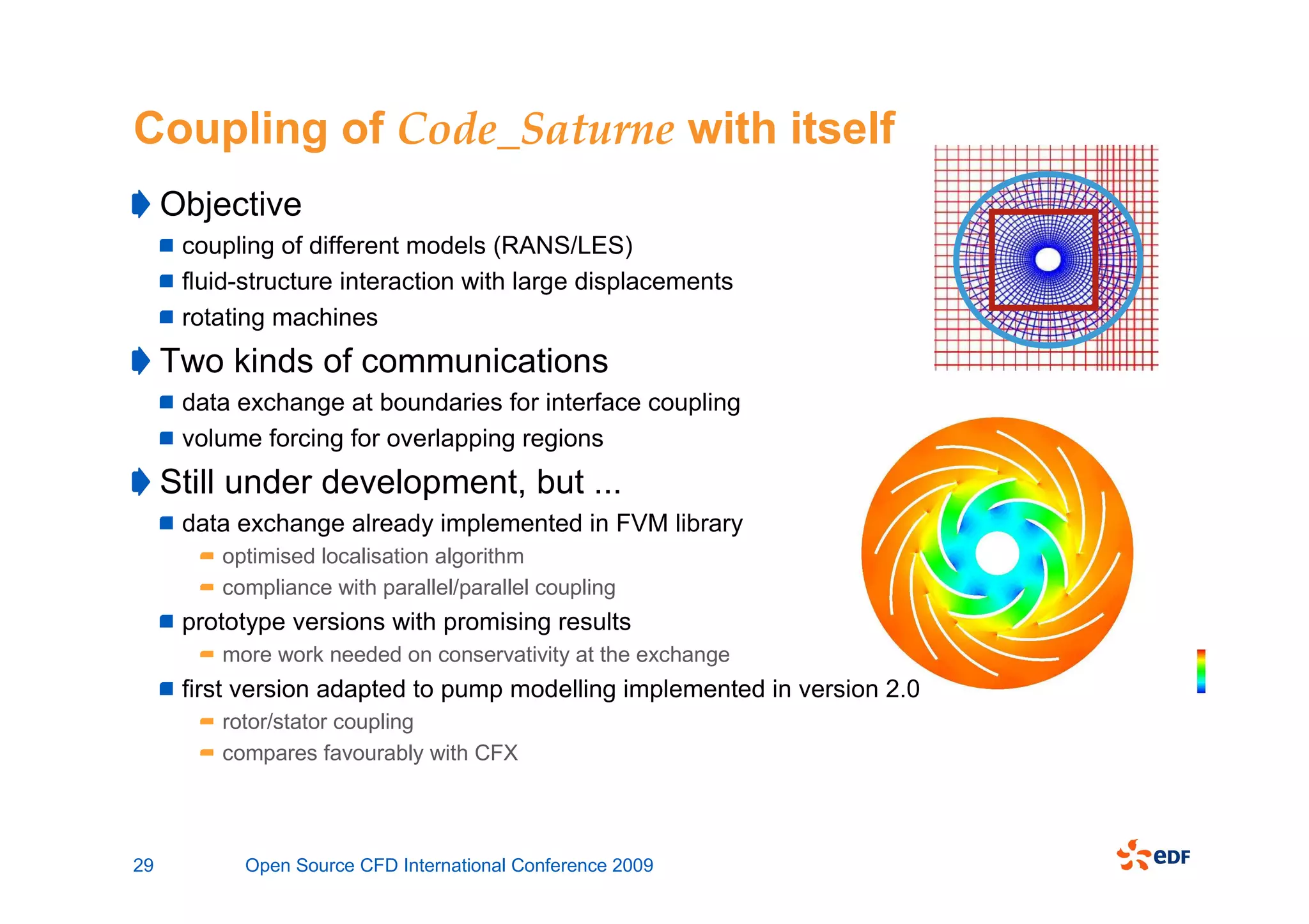Coupling of Code_Saturne with itself
     Objective
      coupling of different models (RANS/LES)
      fluid-structure interaction with large displacements
      rotating machines
     Two kinds of communications
      data exchange at boundaries for interface coupling
      volume forcing for overlapping regions
     Still under development, but ...
      data exchange already implemented in FVM library
         optimised localisation algorithm
         compliance with parallel/parallel coupling
      prototype versions with promising results
         more work needed on conservativity at the exchange
      first version adapted to pump modelling implemented in version 2.0
         rotor/stator coupling
         compares favourably with CFX




29         Open Source CFD International Conference 2009
 