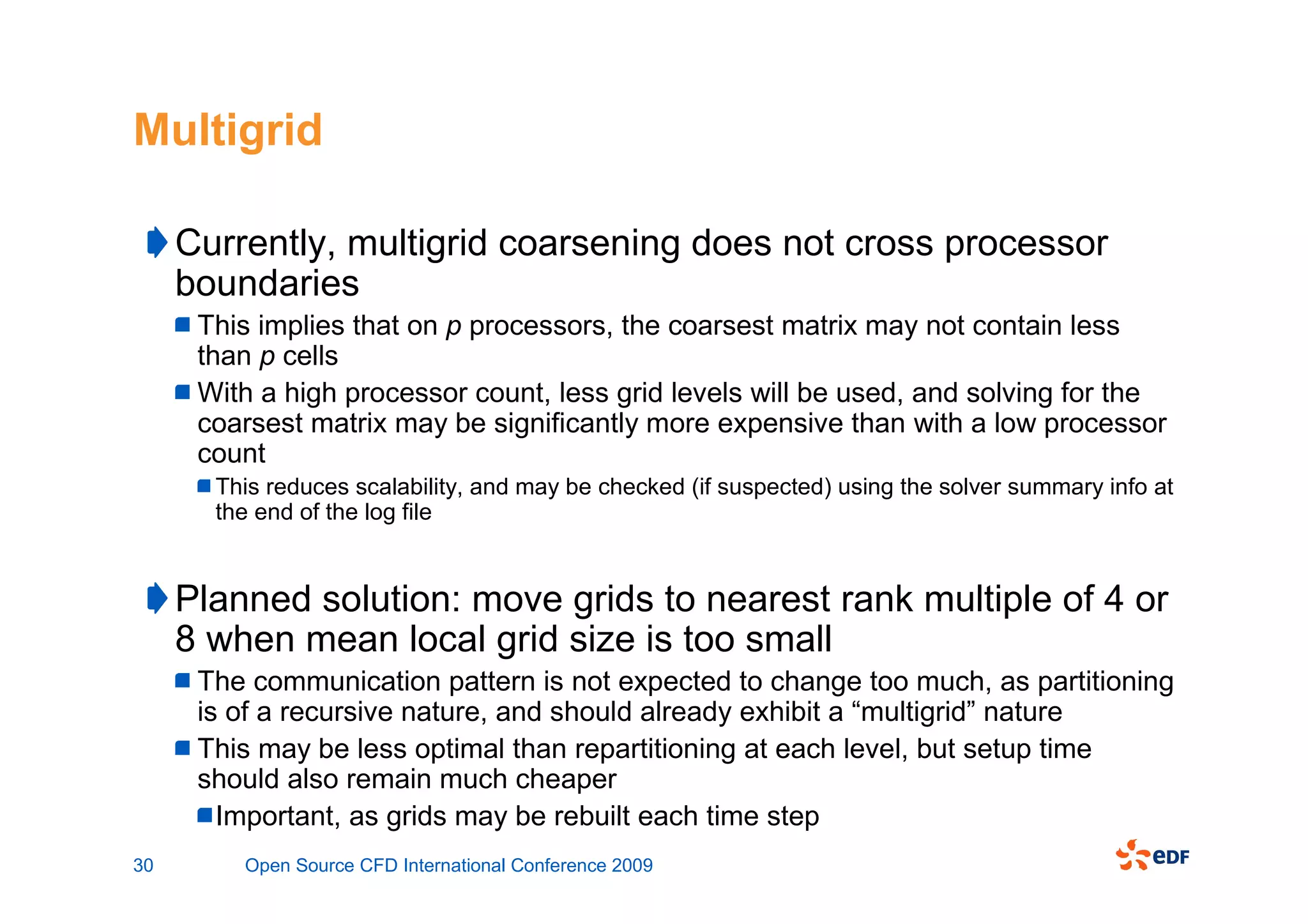 Multigrid

     Currently, multigrid coarsening does not cross processor
     boundaries
      This implies that on p processors, the coarsest matrix may not contain less
      than p cells
      With a high processor count, less grid levels will be used, and solving for the
      coarsest matrix may be significantly more expensive than with a low processor
      count
       This reduces scalability, and may be checked (if suspected) using the solver summary info at
       the end of the log file


     Planned solution: move grids to nearest rank multiple of 4 or
     8 when mean local grid size is too small
      The communication pattern is not expected to change too much, as partitioning
      is of a recursive nature, and should already exhibit a “multigrid” nature
      This may be less optimal than repartitioning at each level, but setup time
      should also remain much cheaper
        Important, as grids may be rebuilt each time step
30       Open Source CFD International Conference 2009
 