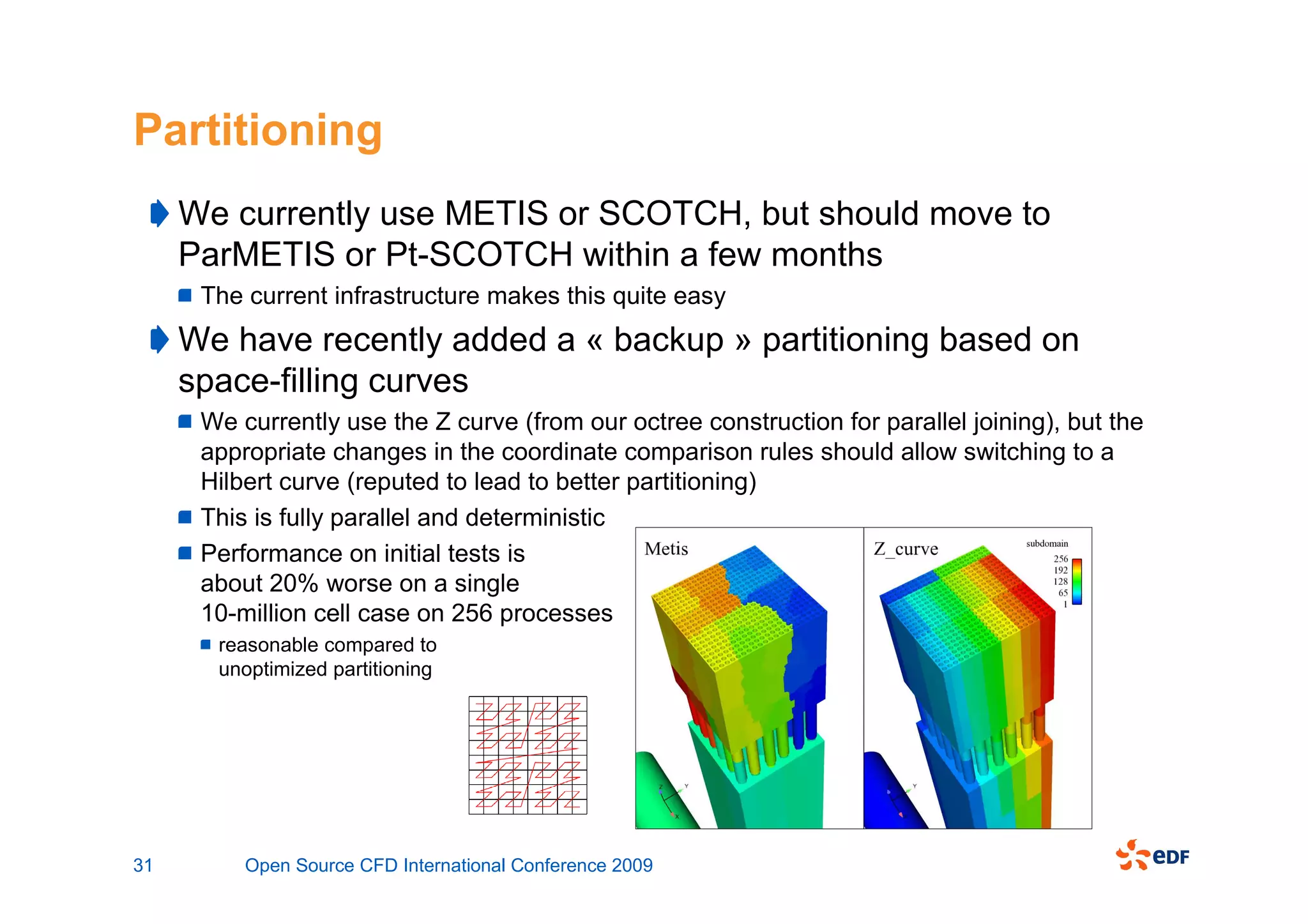 Partitioning
     We currently use METIS or SCOTCH, but should move to
     ParMETIS or Pt-SCOTCH within a few months
      The current infrastructure makes this quite easy
     We have recently added a « backup » partitioning based on
     space-filling curves
      We currently use the Z curve (from our octree construction for parallel joining), but the
      appropriate changes in the coordinate comparison rules should allow switching to a
      Hilbert curve (reputed to lead to better partitioning)
      This is fully parallel and deterministic
      Performance on initial tests is
      about 20% worse on a single
      10-million cell case on 256 processes
       reasonable compared to
       unoptimized partitioning




31        Open Source CFD International Conference 2009
 